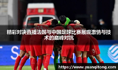 精彩对决直播法国与中国足球比赛展现激情与技术的巅峰对抗